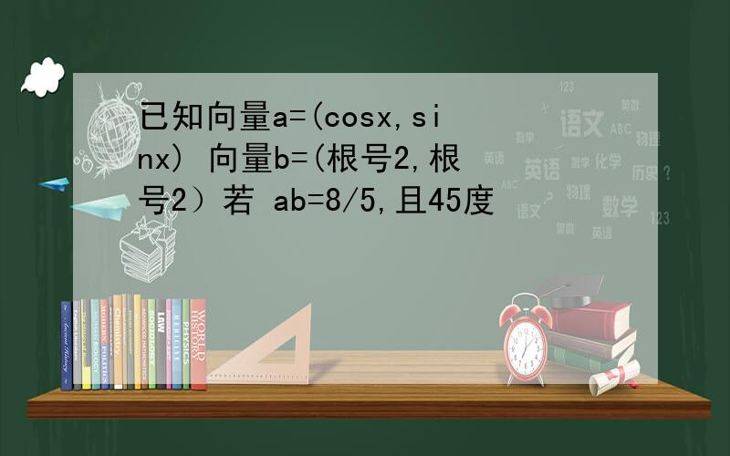 已知向量a=(cosx,sinx) 向量b=(根号2,根号2）若 ab=8/5,且45度