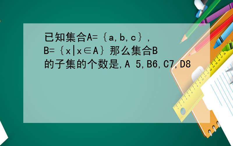 已知集合A=｛a,b,c｝,B=｛x|x∈A｝那么集合B的子集的个数是,A 5,B6,C7,D8
