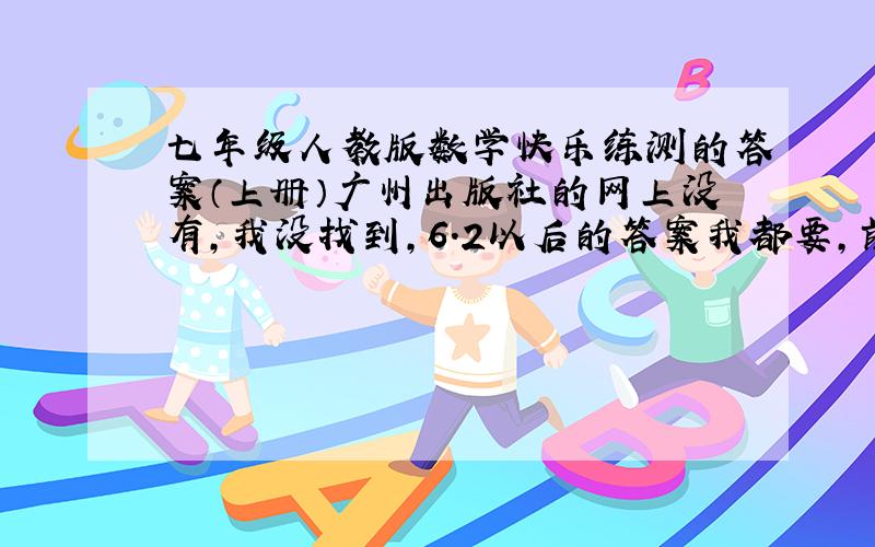 七年级人教版数学快乐练测的答案（上册）广州出版社的网上没有,我没找到,6.2以后的答案我都要,前面的给我最好!