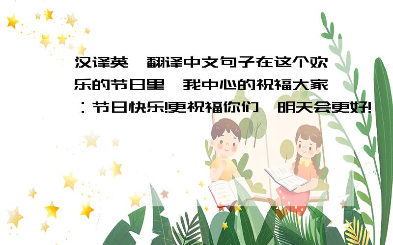 汉译英,翻译中文句子在这个欢乐的节日里,我中心的祝福大家：节日快乐!更祝福你们,明天会更好!
