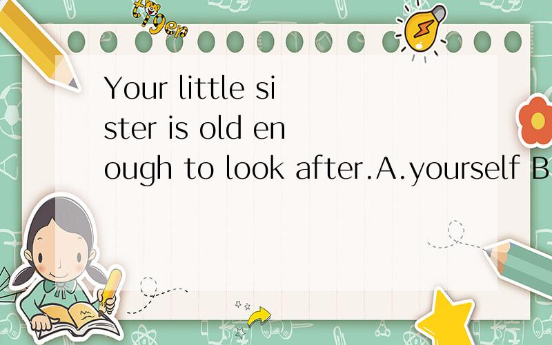 Your little sister is old enough to look after.A.yourself B.by yourself C.herself D.by herself 为什么?