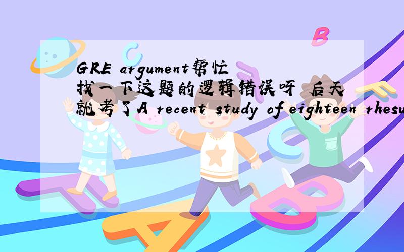 GRE argument帮忙找一下这题的逻辑错误呀 后天就考了A recent study of eighteen rhesus monkeys provides clues as to the effects of birth order on an individual's levels of stimulation.The study showed that in stimulating situations (suc