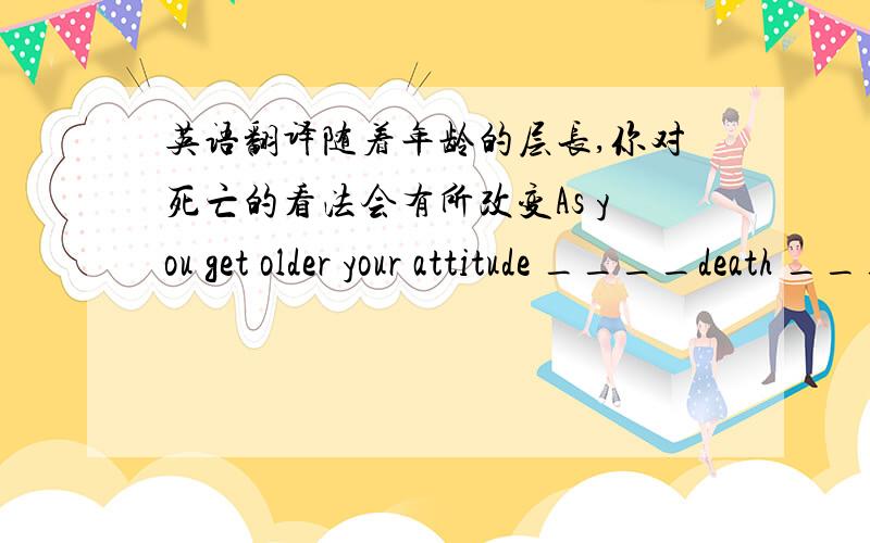 英语翻译随着年龄的层长,你对死亡的看法会有所改变As you get older your attitude ____death ____ ____.一空一词