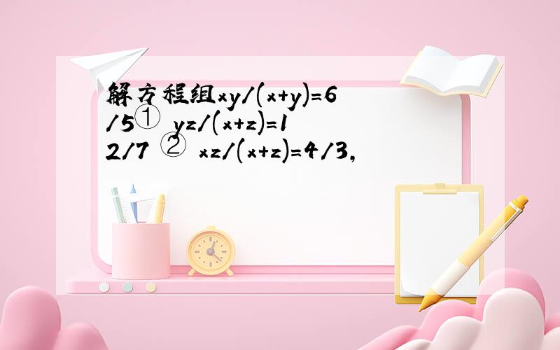 解方程组xy/(x+y)=6/5① yz/(x+z)=12/7 ② xz/(x+z)=4/3,