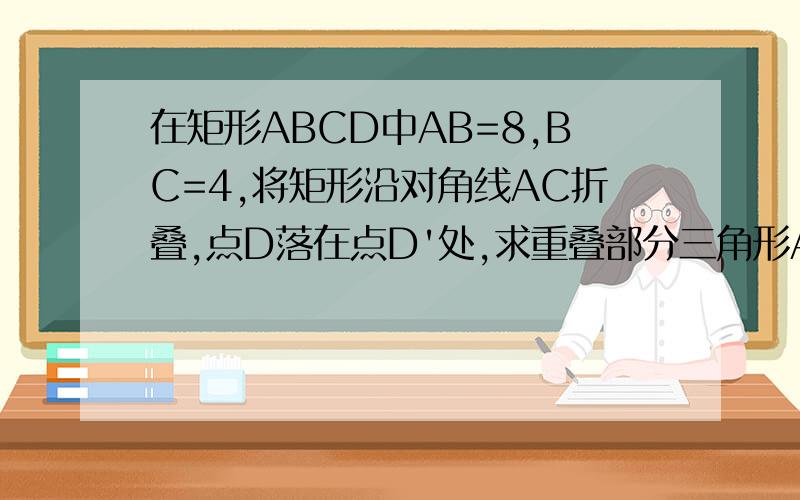 在矩形ABCD中AB=8,BC=4,将矩形沿对角线AC折叠,点D落在点D'处,求重叠部分三角形AFC嘚面积急需答案..本来是有原图的，可是电脑我没办法弄出图，不用管那个所谓的F，只要照题上说的做，就一定