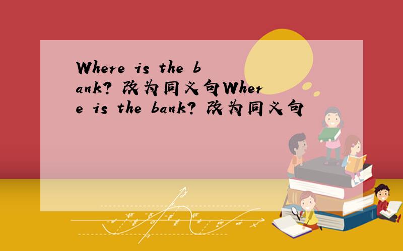 Where is the bank? 改为同义句Where is the bank? 改为同义句