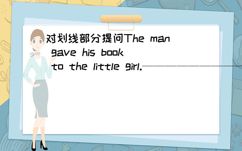 对划线部分提问The man gave his book to the little girl.—————————