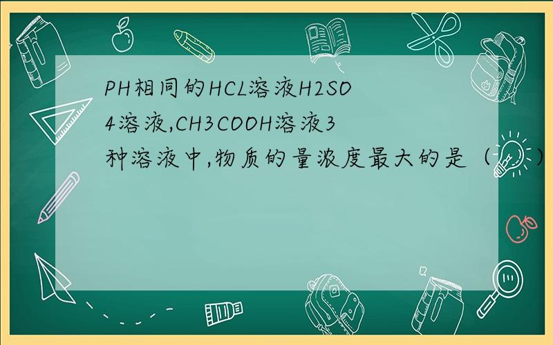 PH相同的HCL溶液H2SO4溶液,CH3COOH溶液3种溶液中,物质的量浓度最大的是（     ）分别用0.1mol/L的NaOH溶液中和NaOH消耗最多的是（     ）