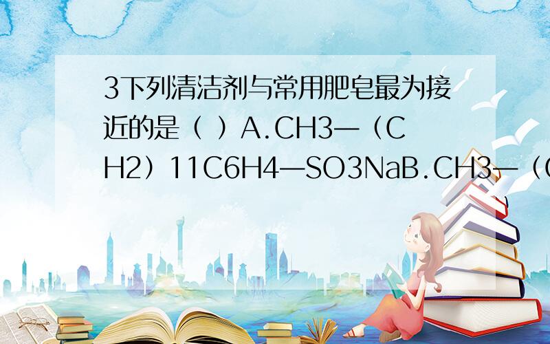 3下列清洁剂与常用肥皂最为接近的是（ ）A.CH3—（CH2）11C6H4—SO3NaB.CH3—（CH2）13—COOKC.CH3—（CH2）11—SO3NaD.CH3—（CH2）nCH3(5≤n≤12)