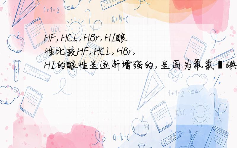 HF,HCL,HBr,HI酸性比较HF,HCL,HBr,HI的酸性是逐渐增强的,是因为氟氯溴碘的原子半径逐渐变大,对氢原子吸引能力减弱.然而HF,HCL,HBr,HI中以H-F键的极性最强,共用电子对强烈的偏向氟原子,该键更易断