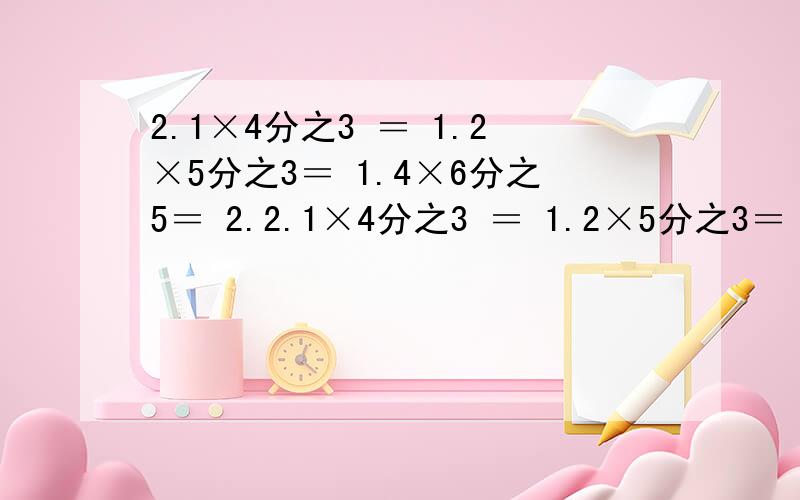 2.1×4分之3 ＝ 1.2×5分之3＝ 1.4×6分之5＝ 2.2.1×4分之3 ＝ 1.2×5分之3＝ 1.4×6分之5＝ 2.5×5分之3＝ 2.4×6分之5＝