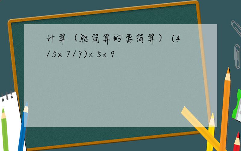 计算（能简算的要简算） (4/5×7/9)×5×9
