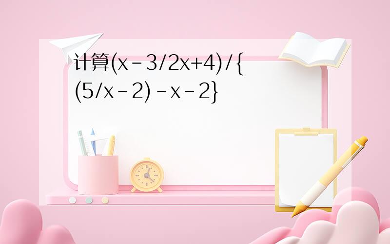 计算(x-3/2x+4)/{(5/x-2)-x-2}