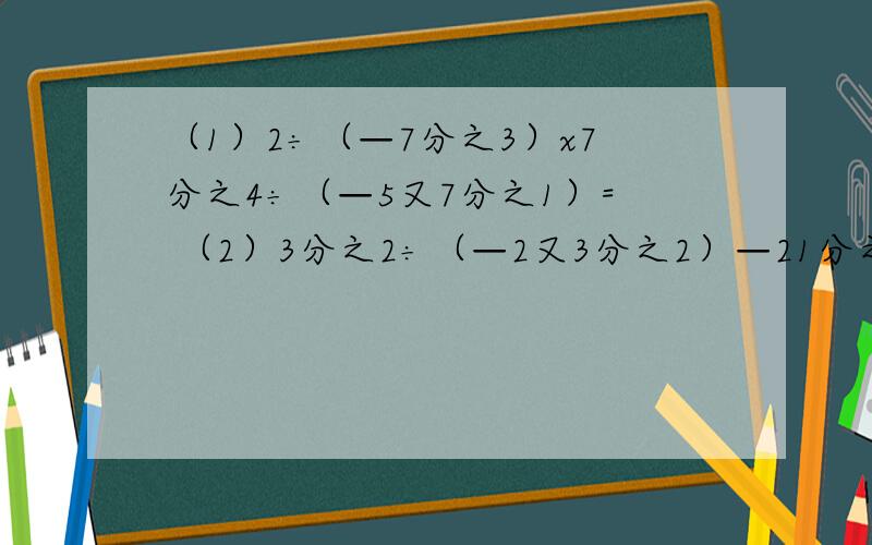 （1）2÷（—7分之3）x7分之4÷（—5又7分之1）= （2）3分之2÷（—2又3分之2）—21分之4x（—1又4分之3）= （3）—2又2分之1÷（—10）x3又3分之1÷（—6分之5）= （4）3分之2÷（—2又3分之2）—21分