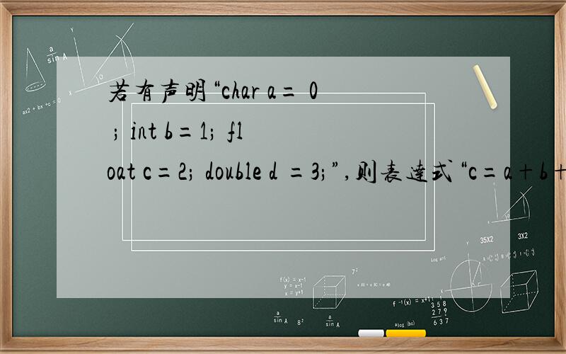 若有声明“char a= 0 ; int b=1; float c=2; double d =3;”,则表达式“c=a+b+c+d”值的类型为什么,why