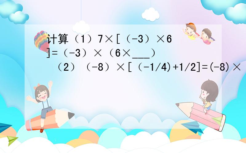 计算（1）7×[（-3）×6]=（-3）×（6×___） （2）（-8）×[（-1/4)+1/2]=(-8)×（___）+（___）×1/2