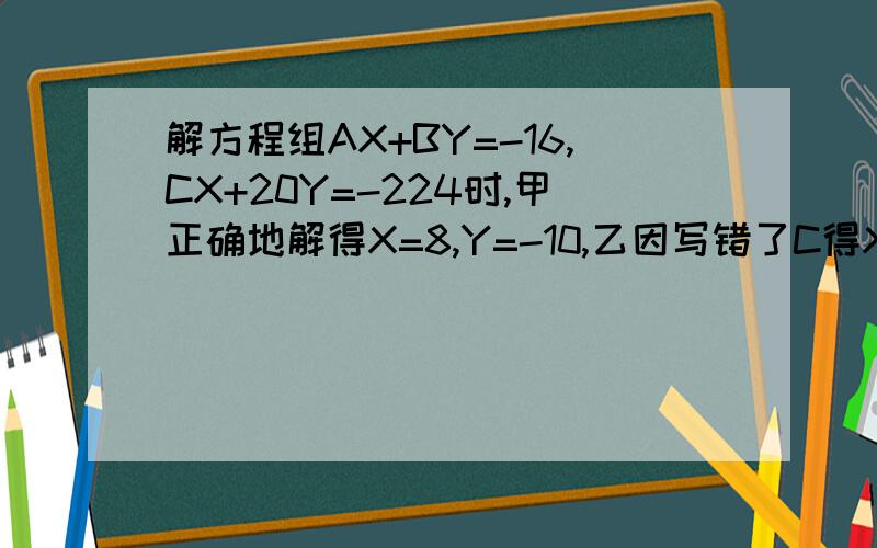 解方程组AX+BY=-16,CX+20Y=-224时,甲正确地解得X=8,Y=-10,乙因写错了C得X=12,Y=-13,问C的值为?乙将它改写成?