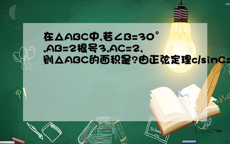 在△ABC中,若∠B=30°,AB=2根号3,AC=2,则△ABC的面积是?由正弦定理c/sinC=b/sinB2√3/sinC=2/sin30°sinC = √3/2当C=60°时,A=90°所以面积是1/2*2*2√3=2√3当C=120°时,A=30°面积是:1/2*sin30°*2*2√3=√3为什么C有两种