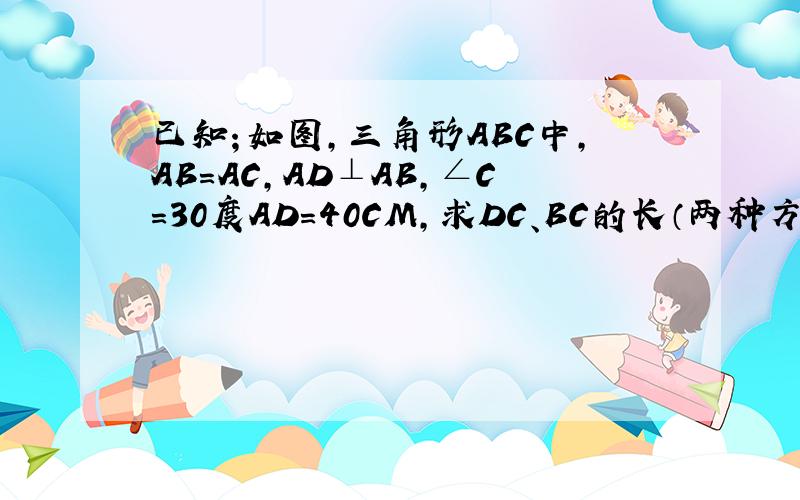 已知；如图,三角形ABC中,AB=AC,AD⊥AB,∠C=30度AD=40CM,求DC、BC的长（两种方法,要快请用初二之前的知识回答