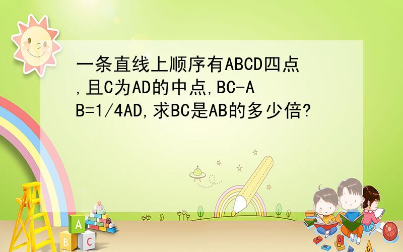 一条直线上顺序有ABCD四点,且C为AD的中点,BC-AB=1/4AD,求BC是AB的多少倍?