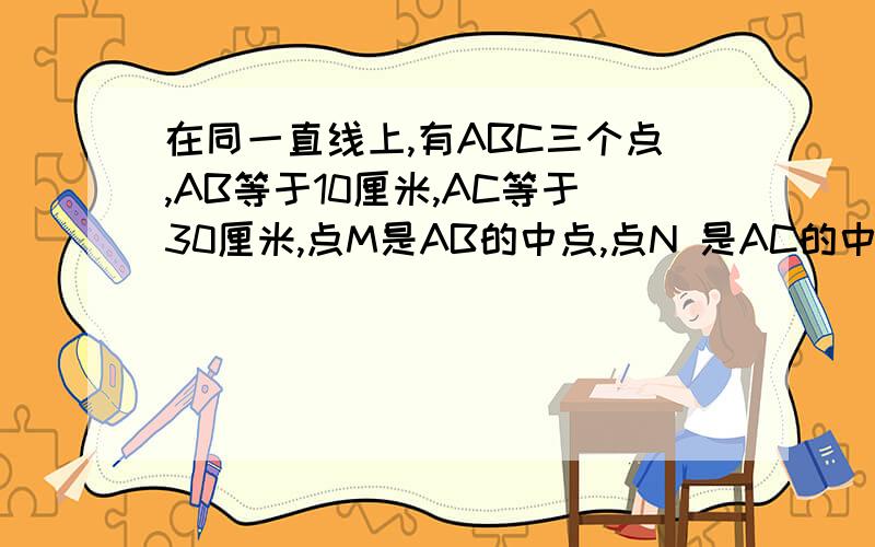 在同一直线上,有ABC三个点,AB等于10厘米,AC等于30厘米,点M是AB的中点,点N 是AC的中点,求线段MN的长有助于回答者给出准确的答案