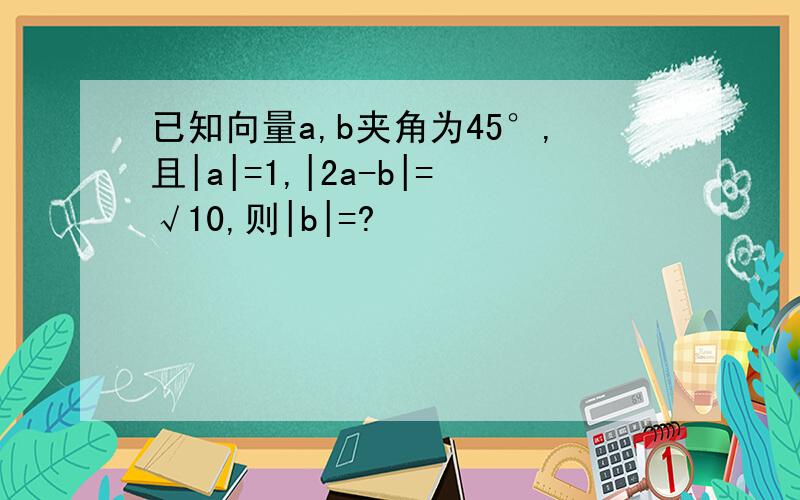 已知向量a,b夹角为45°,且|a|=1,|2a-b|=√10,则|b|=?