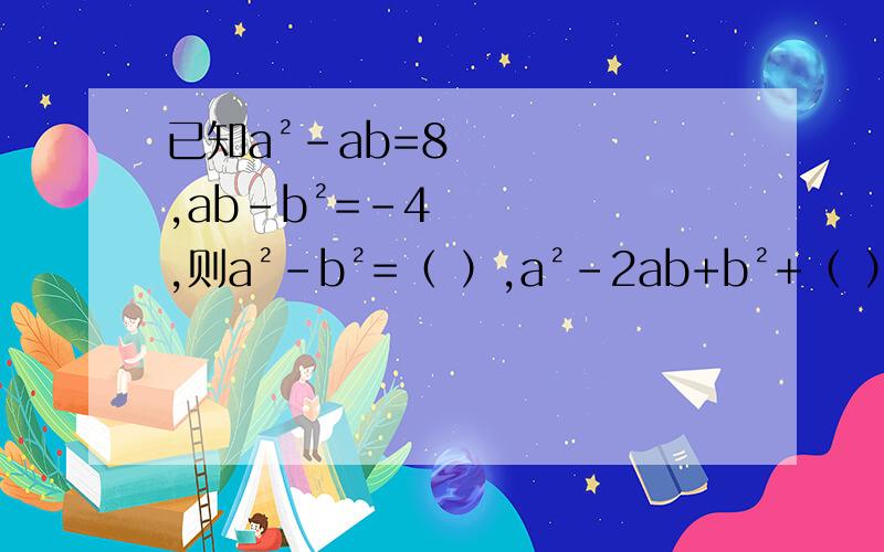 已知a²-ab=8,ab-b²=-4,则a²-b²=（ ）,a²-2ab+b²+（ ）