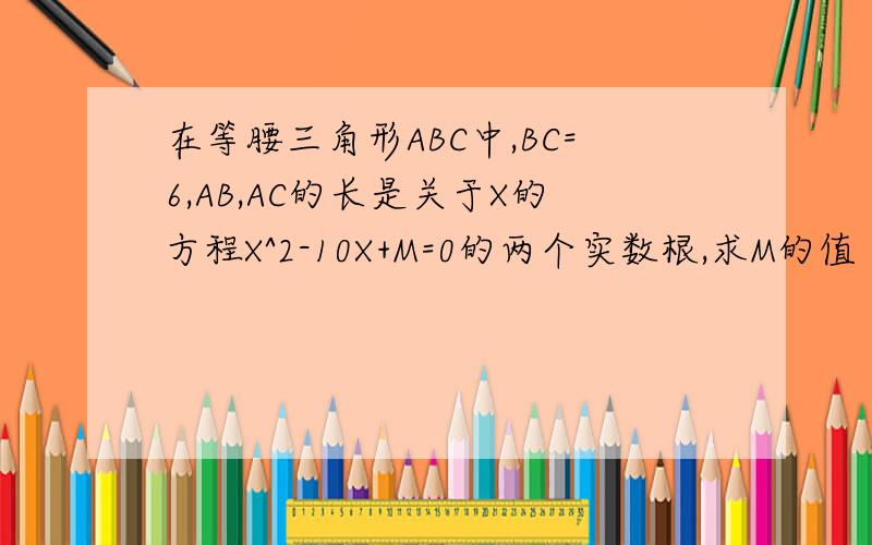 在等腰三角形ABC中,BC=6,AB,AC的长是关于X的方程X^2-10X+M=0的两个实数根,求M的值
