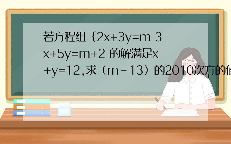 若方程组｛2x+3y=m 3x+5y=m+2 的解满足x+y=12,求（m-13）的2010次方的值. 用消参法、主元法、代入法3种若方程组｛2x+3y=m                  3x+5y=m+2的解满足x+y=12,求（m-13）的2010次方的值. 用消参法、主元