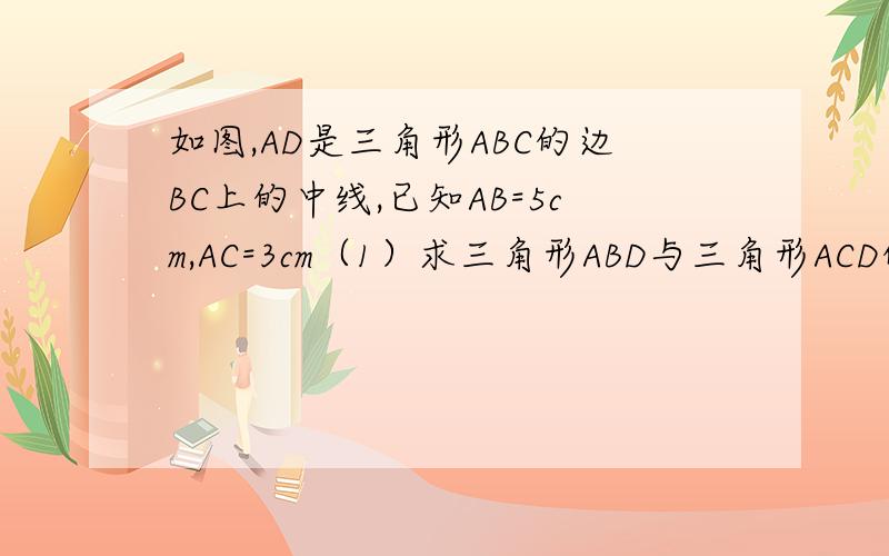 如图,AD是三角形ABC的边BC上的中线,已知AB=5cm,AC=3cm（1）求三角形ABD与三角形ACD的周长差（2）若AB边上的高为2cm,求AC边上的高