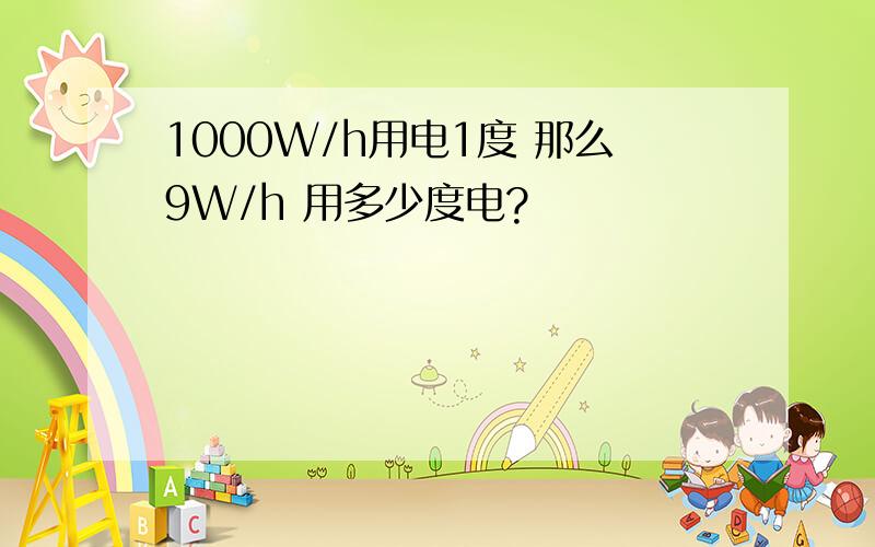 1000W/h用电1度 那么9W/h 用多少度电?