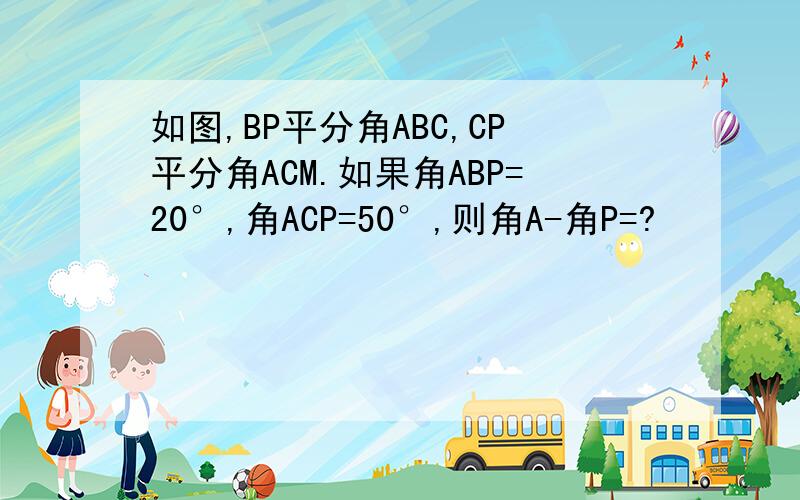 如图,BP平分角ABC,CP平分角ACM.如果角ABP=20°,角ACP=50°,则角A-角P=?