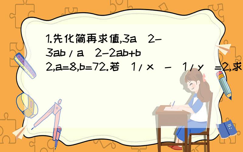 1.先化简再求值,3a^2-3ab/a^2-2ab+b^2,a=8,b=72.若(1/x)-(1/y)=2,求2x3xy-2y/x-2xy-y