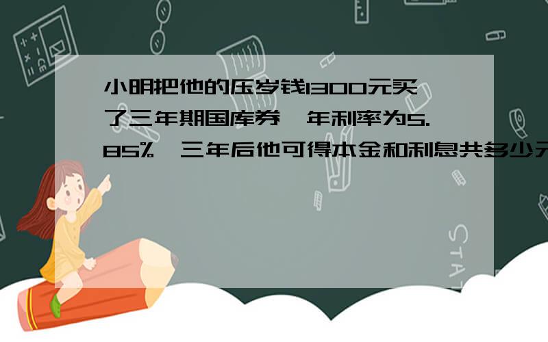 小明把他的压岁钱1300元买了三年期国库券,年利率为5.85%,三年后他可得本金和利息共多少元.