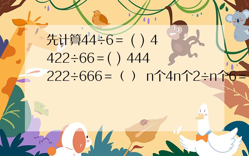 先计算44÷6＝ ( ) 4422÷66＝( ) 444222÷666＝﹙ ﹚ n个4n个2÷n个6＝﹙ ﹚用上方法计算33…3×33…34的值n个3 n个3