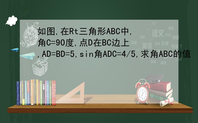 如图,在Rt三角形ABC中,角C=90度,点D在BC边上,AD=BD=5,sin角ADC=4/5,求角ABC的值