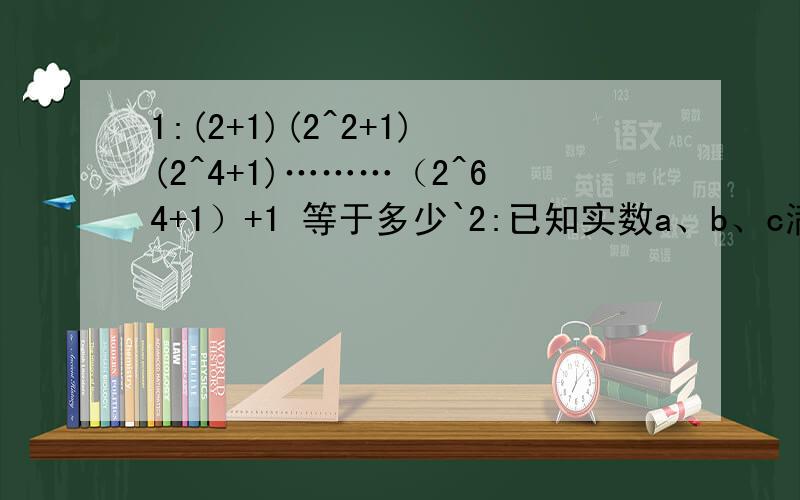 1:(2+1)(2^2+1)(2^4+1)………（2^64+1）+1 等于多少`2:已知实数a、b、c满足 |a+1|+（b-5）^2+(25c^2+10c+1)+0 求(abc)^251÷（a^11 b^8 c^7）3:已知 A=2x^2+3ax-2x-1,B=-x^2+ax-1 且3A+6B的值与x无关,求a的值.4:(1-1/2^2)(1-1/3^3)(1-