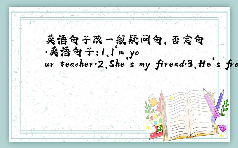 英语句子改一般疑问句,否定句.英语句子：1、I‘m your teacher.2、She’s my firend.3、He‘s from Shanghai.4、My name is Li Daming.5、Her English name is Lucy.6、His English name is Henry.（1）、改为一般疑问句并作出
