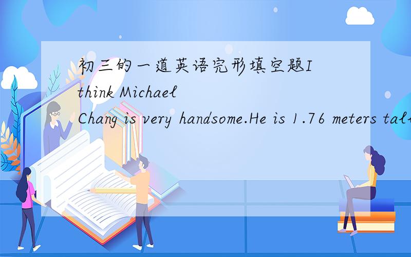 初三的一道英语完形填空题I think Michael Chang is very handsome.He is 1.76 meters tall and he is very strong.When he is not playing tennis,he is relaxed and friendly.But when he is on court(球场),he fights hard and never gives up.Michael