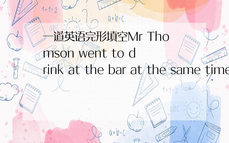 一道英语完形填空Mr Thomson went to drink at the bar at the same time every day.He always asked for---beer.Once the bar owner asked him---he would not take a big glass of beer--two samll glasses.