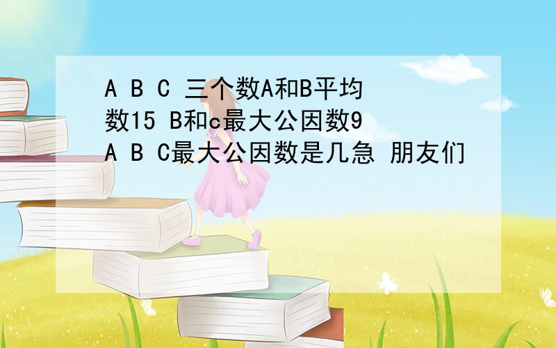 A B C 三个数A和B平均数15 B和c最大公因数9 A B C最大公因数是几急 朋友们
