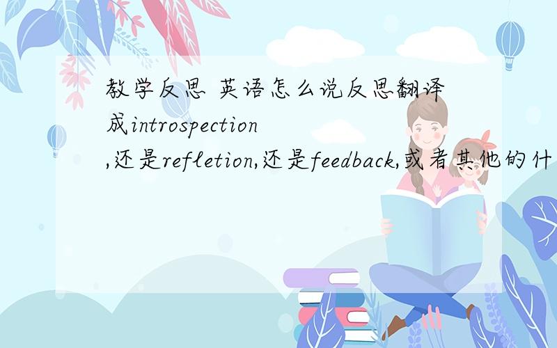 教学反思 英语怎么说反思翻译成introspection,还是refletion,还是feedback,或者其他的什么?