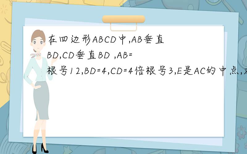 在四边形ABCD中,AB垂直BD,CD垂直BD ,AB=根号12,BD=4,CD=4倍根号3,E是AC的中点,求BE的长.