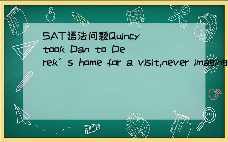 SAT语法问题Quincy took Dan to Derek’s home for a visit,never imaging that five years would pass before （seeing） Derek again.这里的seeing哪里有问题 不是很明显主语是Q吗?那这可能是伴随吗？