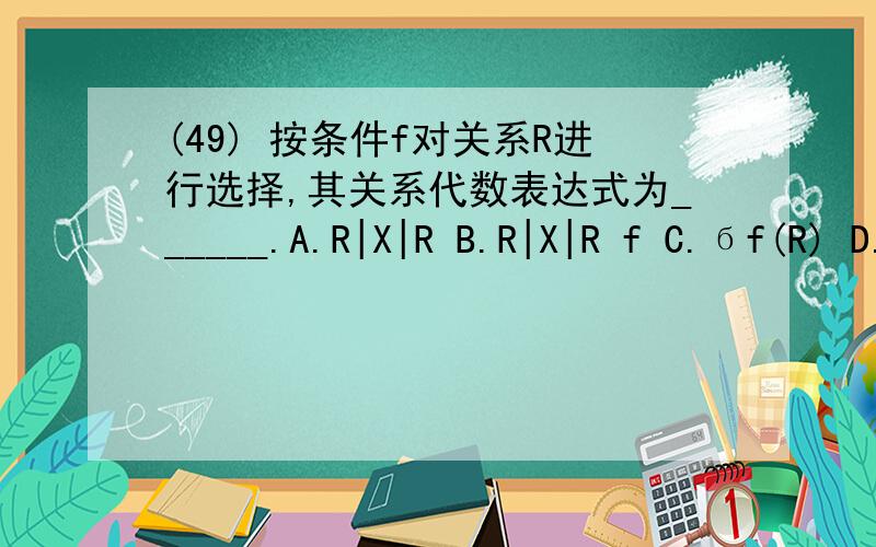 (49) 按条件f对关系R进行选择,其关系代数表达式为______.A.R|X|R B.R|X|R f C.бf(R) D.∏f(R)(49) 按条件f对关系R进行选择,其关系代数表达式为______.A.R|X|RB.R|X|RfC.бf(R)D.∏f(R)