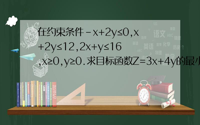 在约束条件-x+2y≤0,x+2y≤12,2x+y≤16,x≥0,y≥0.求目标函数Z=3x+4y的最小值与最大值