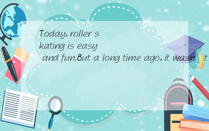 Today,roller skating is easy and fun.But a long time ago,it wasn’t easy at all.Before 1750,the idea of skating didn’t exist.That changed because of a man named Joseph Merlin.Merlin’s work was making musical instruments.In his spare time he like