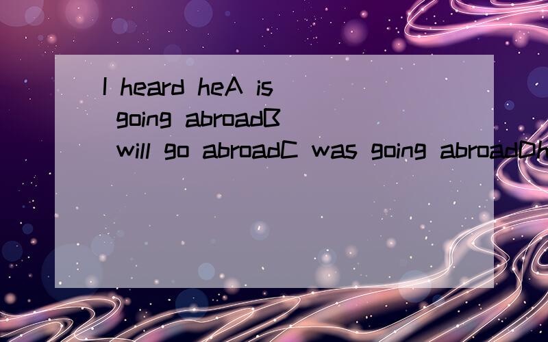 I heard heA is going abroadB will go abroadC was going abroadDhas gone abroad