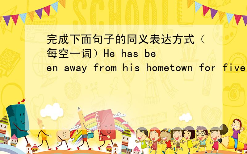 完成下面句子的同义表达方式（每空一词）He has been away from his hometown for five years.______ ______ five years ______ he left his hometown.