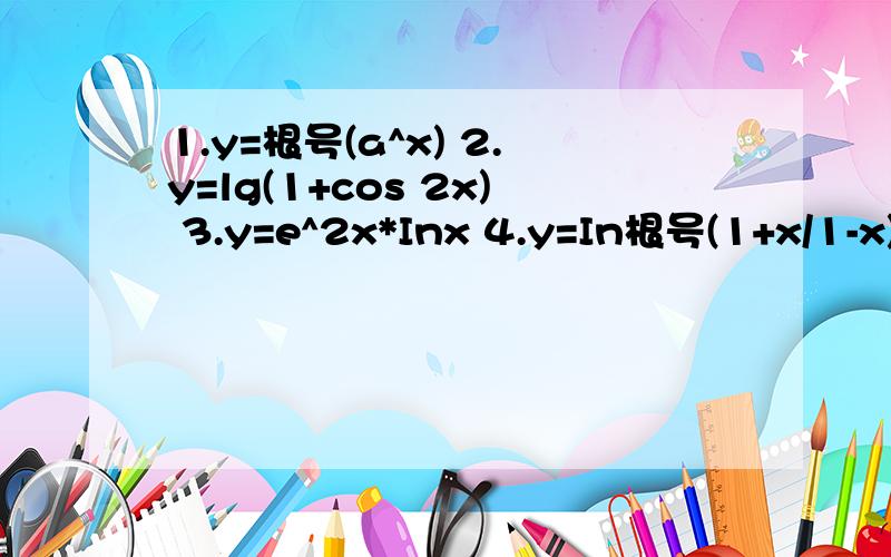 1.y=根号(a^x) 2.y=lg(1+cos 2x) 3.y=e^2x*Inx 4.y=In根号(1+x/1-x) 麻烦哥哥姐姐们写一下步骤,这样我好检查一下我写出来的有没有问题,